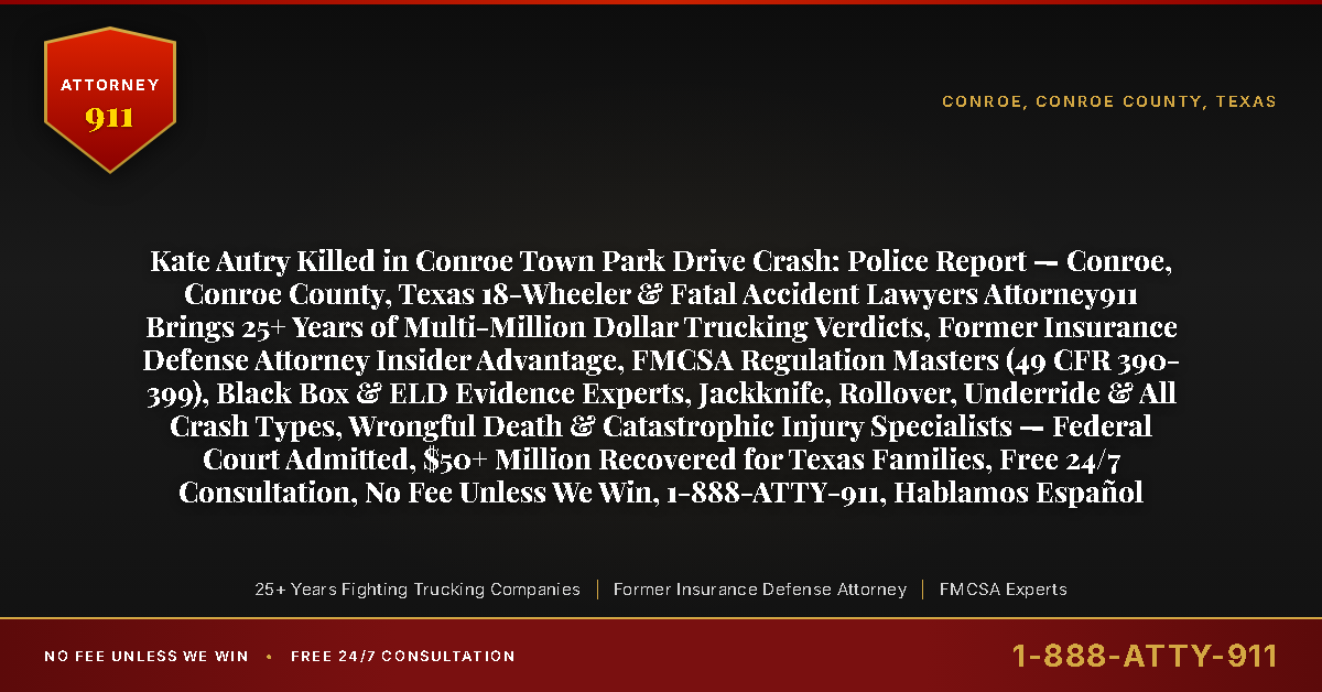 Kate Autry Killed in Conroe Town Park Drive Crash: Police Report — Conroe, Conroe County, Texas 18-Wheeler & Fatal Accident Lawyers Attorney911 Brings 25+ Years of Multi-Million Dollar Trucking Verdicts, Former Insurance Defense Attorney Insider Advantage, FMCSA Regulation Masters (49 CFR 390-399), Black Box & ELD Evidence Experts, Jackknife, Rollover, Underride & All Crash Types, Wrongful Death & Catastrophic Injury Specialists — Federal Court Admitted, $50+ Million Recovered for Texas Families, Free 24/7 Consultation, No Fee Unless We Win, 1-888-ATTY-911, Hablamos Español - Attorney911