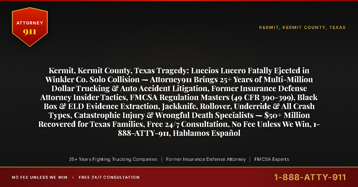 Kermit, Kermit County, Texas Tragedy: Luecios Lucero Fatally Ejected in Winkler Co. Solo Collision — Attorney911 Brings 25+ Years of Multi-Million Dollar Trucking & Auto Accident Litigation, Former Insurance Defense Attorney Insider Tactics, FMCSA Regulation Masters (49 CFR 390-399), Black Box & ELD Evidence Extraction, Jackknife, Rollover, Underride & All Crash Types, Catastrophic Injury & Wrongful Death Specialists — $50+ Million Recovered for Texas Families, Free 24/7 Consultation, No Fee Unless We Win, 1-888-ATTY-911, Hablamos Español - Attorney911