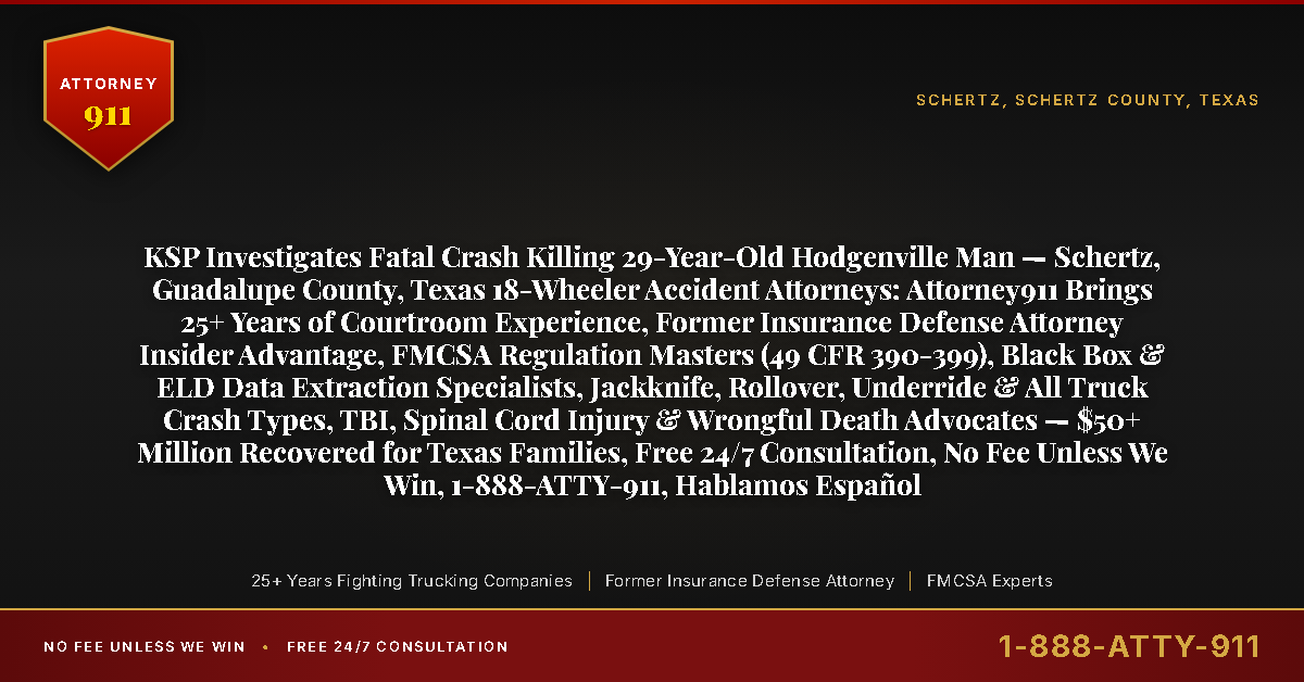 KSP Investigates Fatal Crash Killing 29-Year-Old Hodgenville Man — Schertz, Guadalupe County, Texas 18-Wheeler Accident Attorneys: Attorney911 Brings 25+ Years of Courtroom Experience, Former Insurance Defense Attorney Insider Advantage, FMCSA Regulation Masters (49 CFR 390-399), Black Box & ELD Data Extraction Specialists, Jackknife, Rollover, Underride & All Truck Crash Types, TBI, Spinal Cord Injury & Wrongful Death Advocates — $50+ Million Recovered for Texas Families, Free 24/7 Consultation, No Fee Unless We Win, 1-888-ATTY-911, Hablamos Español - Attorney911