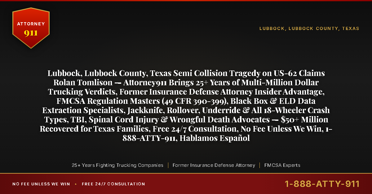 Lubbock, Lubbock County, Texas Semi Collision Tragedy on US-62 Claims Rolan Tomlison — Attorney911 Brings 25+ Years of Multi-Million Dollar Trucking Verdicts, Former Insurance Defense Attorney Insider Advantage, FMCSA Regulation Masters (49 CFR 390-399), Black Box & ELD Data Extraction Specialists, Jackknife, Rollover, Underride & All 18-Wheeler Crash Types, TBI, Spinal Cord Injury & Wrongful Death Advocates — $50+ Million Recovered for Texas Families, Free 24/7 Consultation, No Fee Unless We Win, 1-888-ATTY-911, Hablamos Español - Attorney911