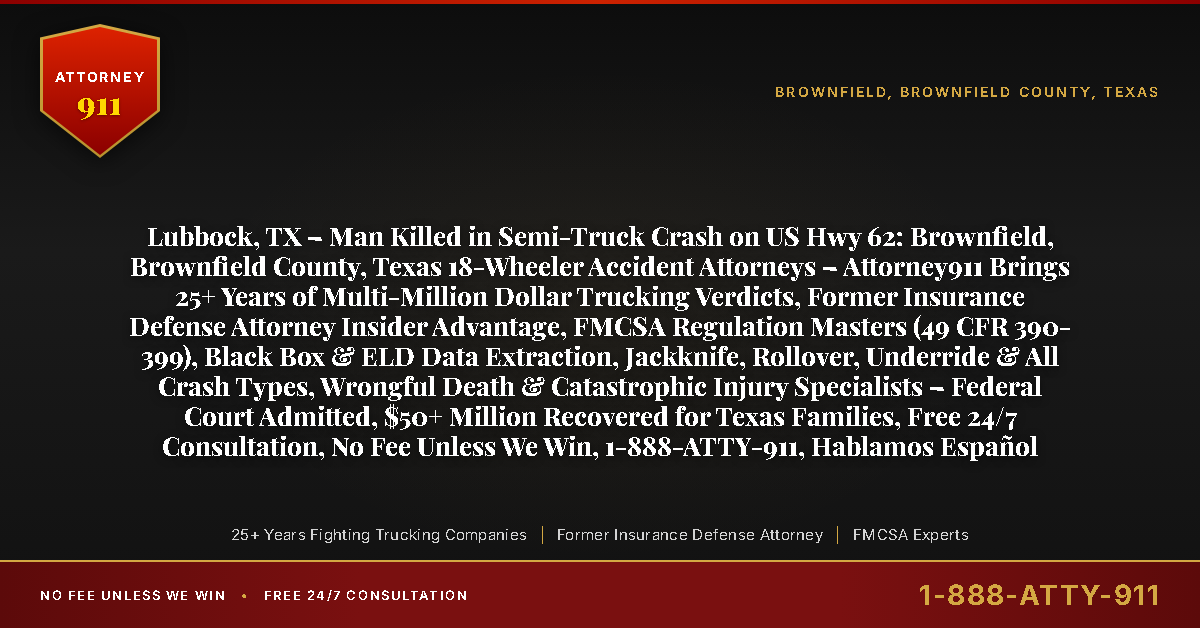 Lubbock, TX – Man Killed in Semi-Truck Crash on US Hwy 62: Brownfield, Brownfield County, Texas 18-Wheeler Accident Attorneys – Attorney911 Brings 25+ Years of Multi-Million Dollar Trucking Verdicts, Former Insurance Defense Attorney Insider Advantage, FMCSA Regulation Masters (49 CFR 390-399), Black Box & ELD Data Extraction, Jackknife, Rollover, Underride & All Crash Types, Wrongful Death & Catastrophic Injury Specialists – Federal Court Admitted, $50+ Million Recovered for Texas Families, Free 24/7 Consultation, No Fee Unless We Win, 1-888-ATTY-911, Hablamos Español - Attorney911