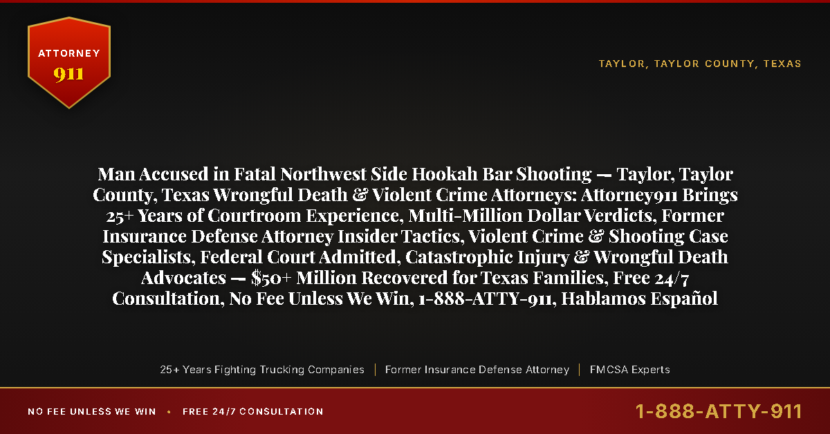 Man Accused in Fatal Northwest Side Hookah Bar Shooting — Taylor, Taylor County, Texas Wrongful Death & Violent Crime Attorneys: Attorney911 Brings 25+ Years of Courtroom Experience, Multi-Million Dollar Verdicts, Former Insurance Defense Attorney Insider Tactics, Violent Crime & Shooting Case Specialists, Federal Court Admitted, Catastrophic Injury & Wrongful Death Advocates — $50+ Million Recovered for Texas Families, Free 24/7 Consultation, No Fee Unless We Win, 1-888-ATTY-911, Hablamos Español - Attorney911