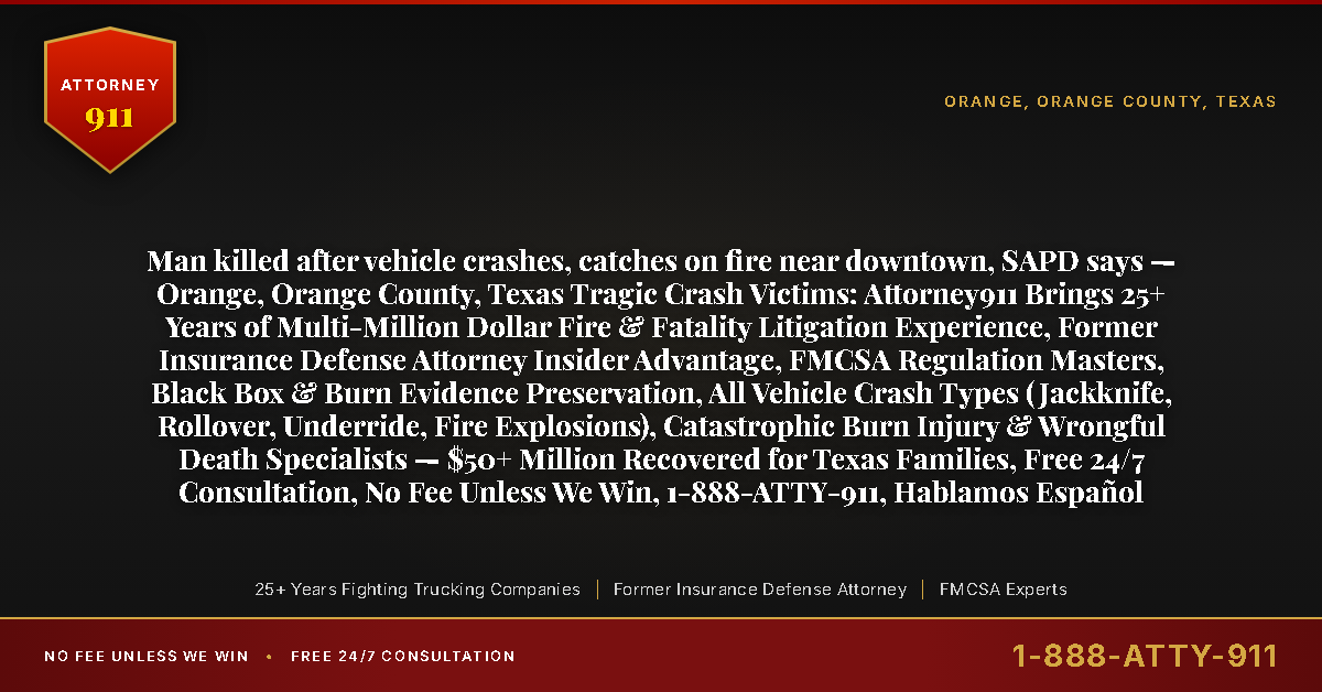 Man killed after vehicle crashes, catches on fire near downtown, SAPD says — Orange, Orange County, Texas Tragic Crash Victims: Attorney911 Brings 25+ Years of Multi-Million Dollar Fire & Fatality Litigation Experience, Former Insurance Defense Attorney Insider Advantage, FMCSA Regulation Masters, Black Box & Burn Evidence Preservation, All Vehicle Crash Types (Jackknife, Rollover, Underride, Fire Explosions), Catastrophic Burn Injury & Wrongful Death Specialists — $50+ Million Recovered for Texas Families, Free 24/7 Consultation, No Fee Unless We Win, 1-888-ATTY-911, Hablamos Español - Attorney911