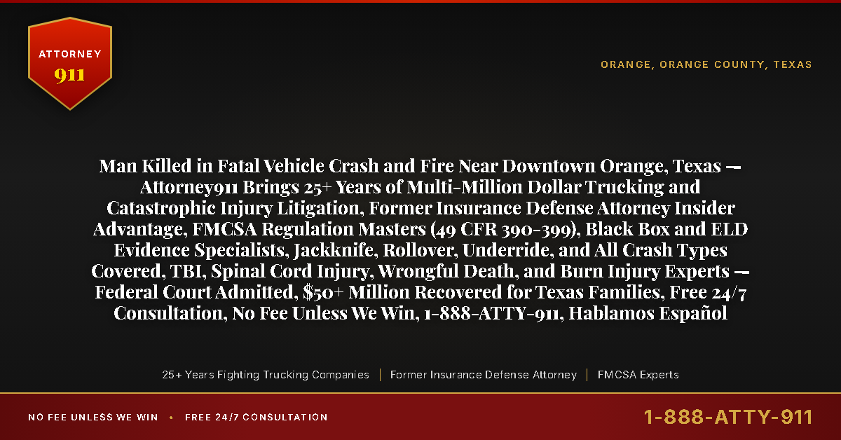 Man Killed in Fatal Vehicle Crash and Fire Near Downtown Orange, Texas — Attorney911 Brings 25+ Years of Multi-Million Dollar Trucking and Catastrophic Injury Litigation, Former Insurance Defense Attorney Insider Advantage, FMCSA Regulation Masters (49 CFR 390-399), Black Box and ELD Evidence Specialists, Jackknife, Rollover, Underride, and All Crash Types Covered, TBI, Spinal Cord Injury, Wrongful Death, and Burn Injury Experts — Federal Court Admitted, $50+ Million Recovered for Texas Families, Free 24/7 Consultation, No Fee Unless We Win, 1-888-ATTY-911, Hablamos Español - Attorney911