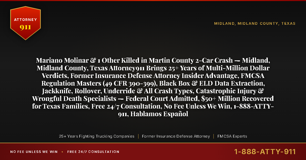 Mariano Molinar & 1 Other Killed in Martin County 2-Car Crash — Midland, Midland County, Texas Attorney911 Brings 25+ Years of Multi-Million Dollar Verdicts, Former Insurance Defense Attorney Insider Advantage, FMCSA Regulation Masters (49 CFR 390-399), Black Box & ELD Data Extraction, Jackknife, Rollover, Underride & All Crash Types, Catastrophic Injury & Wrongful Death Specialists — Federal Court Admitted, $50+ Million Recovered for Texas Families, Free 24/7 Consultation, No Fee Unless We Win, 1-888-ATTY-911, Hablamos Español - Attorney911