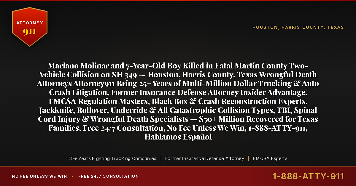 Mariano Molinar and 7-Year-Old Boy Killed in Fatal Martin County Two-Vehicle Collision on SH 349 — Houston, Harris County, Texas Wrongful Death Attorneys Attorney911 Bring 25+ Years of Multi-Million Dollar Trucking & Auto Crash Litigation, Former Insurance Defense Attorney Insider Advantage, FMCSA Regulation Masters, Black Box & Crash Reconstruction Experts, Jackknife, Rollover, Underride & All Catastrophic Collision Types, TBI, Spinal Cord Injury & Wrongful Death Specialists — $50+ Million Recovered for Texas Families, Free 24/7 Consultation, No Fee Unless We Win, 1-888-ATTY-911, Hablamos Español - Attorney911