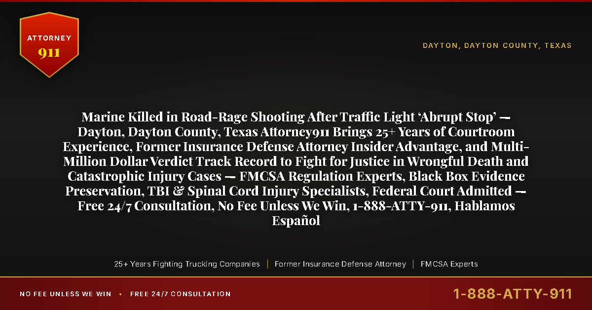 Marine Killed in Road-Rage Shooting After Traffic Light ‘Abrupt Stop’ — Dayton, Dayton County, Texas Attorney911 Brings 25+ Years of Courtroom Experience, Former Insurance Defense Attorney Insider Advantage, and Multi-Million Dollar Verdict Track Record to Fight for Justice in Wrongful Death and Catastrophic Injury Cases — FMCSA Regulation Experts, Black Box Evidence Preservation, TBI & Spinal Cord Injury Specialists, Federal Court Admitted — Free 24/7 Consultation, No Fee Unless We Win, 1-888-ATTY-911, Hablamos Español - Attorney911
