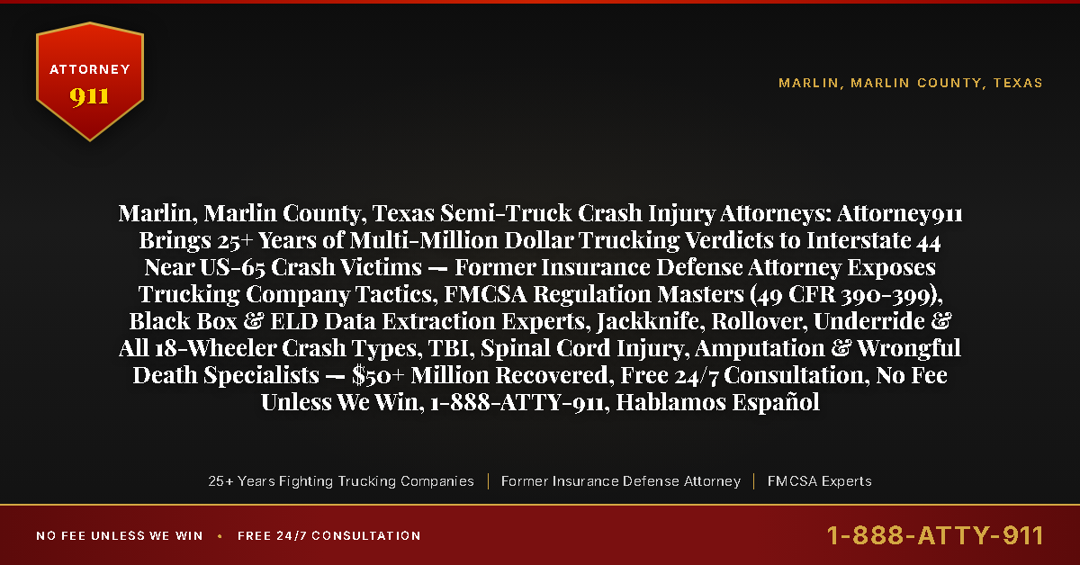 Marlin, Marlin County, Texas Semi-Truck Crash Injury Attorneys: Attorney911 Brings 25+ Years of Multi-Million Dollar Trucking Verdicts to Interstate 44 Near US-65 Crash Victims — Former Insurance Defense Attorney Exposes Trucking Company Tactics, FMCSA Regulation Masters (49 CFR 390-399), Black Box & ELD Data Extraction Experts, Jackknife, Rollover, Underride & All 18-Wheeler Crash Types, TBI, Spinal Cord Injury, Amputation & Wrongful Death Specialists — $50+ Million Recovered, Free 24/7 Consultation, No Fee Unless We Win, 1-888-ATTY-911, Hablamos Español - Attorney911
