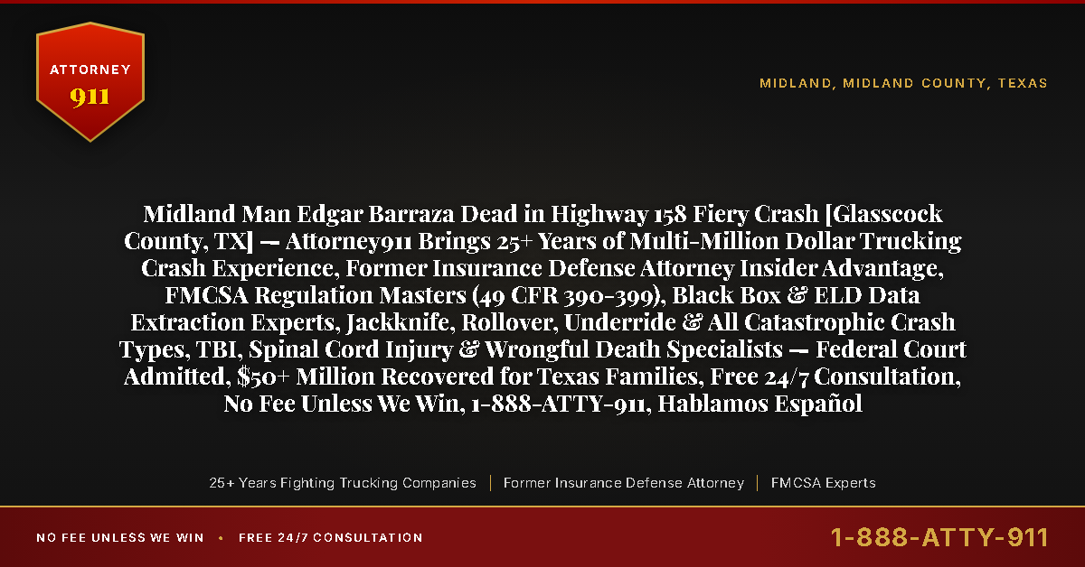 Midland Man Edgar Barraza Dead in Highway 158 Fiery Crash [Glasscock County, TX] — Attorney911 Brings 25+ Years of Multi-Million Dollar Trucking Crash Experience, Former Insurance Defense Attorney Insider Advantage, FMCSA Regulation Masters (49 CFR 390-399), Black Box & ELD Data Extraction Experts, Jackknife, Rollover, Underride & All Catastrophic Crash Types, TBI, Spinal Cord Injury & Wrongful Death Specialists — Federal Court Admitted, $50+ Million Recovered for Texas Families, Free 24/7 Consultation, No Fee Unless We Win, 1-888-ATTY-911, Hablamos Español - Attorney911