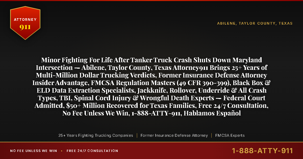 Minor Fighting For Life After Tanker Truck Crash Shuts Down Maryland Intersection — Abilene, Taylor County, Texas Attorney911 Brings 25+ Years of Multi-Million Dollar Trucking Verdicts, Former Insurance Defense Attorney Insider Advantage, FMCSA Regulation Masters (49 CFR 390-399), Black Box & ELD Data Extraction Specialists, Jackknife, Rollover, Underride & All Crash Types, TBI, Spinal Cord Injury & Wrongful Death Experts — Federal Court Admitted, $50+ Million Recovered for Texas Families, Free 24/7 Consultation, No Fee Unless We Win, 1-888-ATTY-911, Hablamos Español - Attorney911