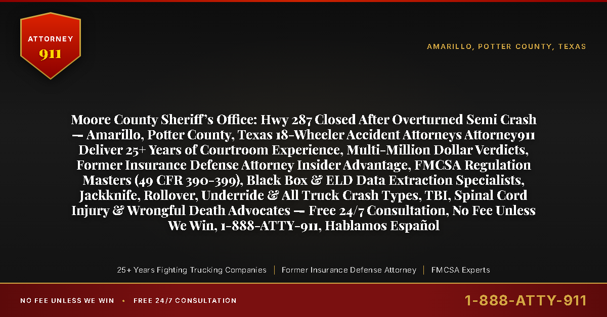 Moore County Sheriff’s Office: Hwy 287 Closed After Overturned Semi Crash — Amarillo, Potter County, Texas 18-Wheeler Accident Attorneys Attorney911 Deliver 25+ Years of Courtroom Experience, Multi-Million Dollar Verdicts, Former Insurance Defense Attorney Insider Advantage, FMCSA Regulation Masters (49 CFR 390-399), Black Box & ELD Data Extraction Specialists, Jackknife, Rollover, Underride & All Truck Crash Types, TBI, Spinal Cord Injury & Wrongful Death Advocates — Free 24/7 Consultation, No Fee Unless We Win, 1-888-ATTY-911, Hablamos Español - Attorney911