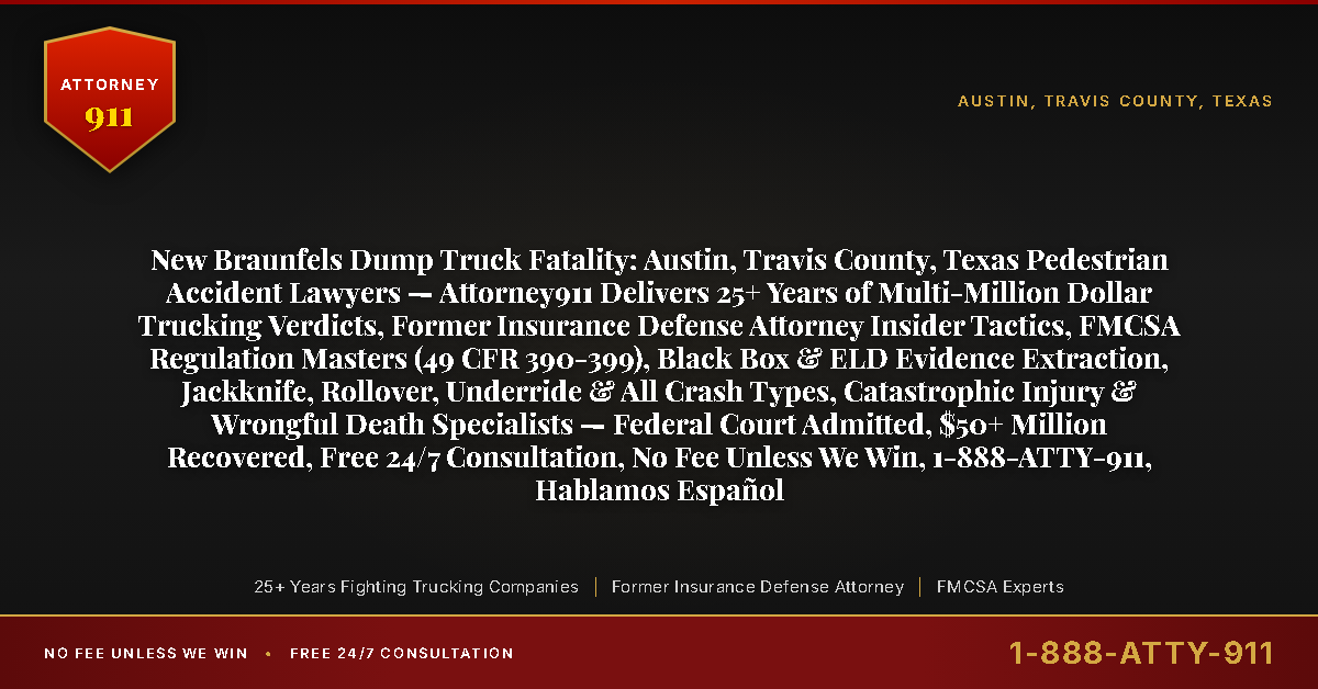 New Braunfels Dump Truck Fatality: Austin, Travis County, Texas Pedestrian Accident Lawyers — Attorney911 Delivers 25+ Years of Multi-Million Dollar Trucking Verdicts, Former Insurance Defense Attorney Insider Tactics, FMCSA Regulation Masters (49 CFR 390-399), Black Box & ELD Evidence Extraction, Jackknife, Rollover, Underride & All Crash Types, Catastrophic Injury & Wrongful Death Specialists — Federal Court Admitted, $50+ Million Recovered, Free 24/7 Consultation, No Fee Unless We Win, 1-888-ATTY-911, Hablamos Español - Attorney911