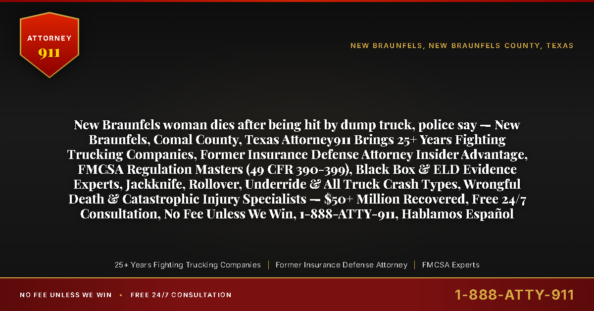 New Braunfels woman dies after being hit by dump truck, police say — New Braunfels, Comal County, Texas Attorney911 Brings 25+ Years Fighting Trucking Companies, Former Insurance Defense Attorney Insider Advantage, FMCSA Regulation Masters (49 CFR 390-399), Black Box & ELD Evidence Experts, Jackknife, Rollover, Underride & All Truck Crash Types, Wrongful Death & Catastrophic Injury Specialists — $50+ Million Recovered, Free 24/7 Consultation, No Fee Unless We Win, 1-888-ATTY-911, Hablamos Español - Attorney911
