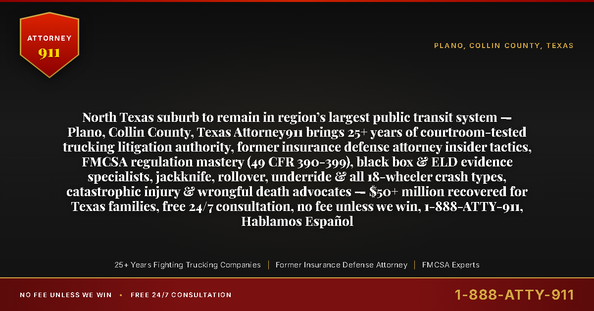 North Texas suburb to remain in region’s largest public transit system — Plano, Collin County, Texas Attorney911 brings 25+ years of courtroom-tested trucking litigation authority, former insurance defense attorney insider tactics, FMCSA regulation mastery (49 CFR 390-399), black box & ELD evidence specialists, jackknife, rollover, underride & all 18-wheeler crash types, catastrophic injury & wrongful death advocates — $50+ million recovered for Texas families, free 24/7 consultation, no fee unless we win, 1-888-ATTY-911, Hablamos Español - Attorney911