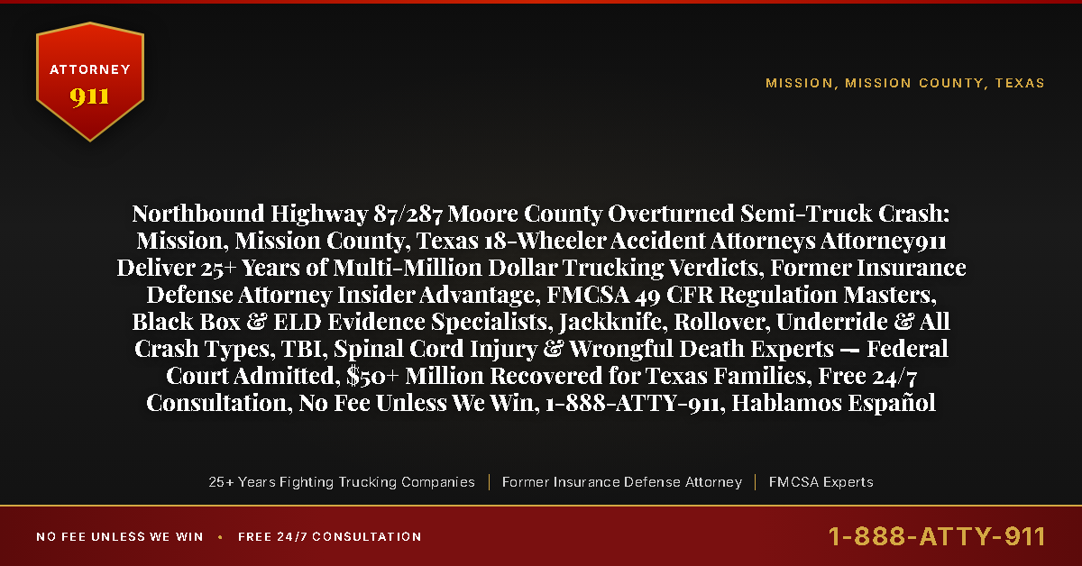 Northbound Highway 87/287 Moore County Overturned Semi-Truck Crash: Mission, Mission County, Texas 18-Wheeler Accident Attorneys Attorney911 Deliver 25+ Years of Multi-Million Dollar Trucking Verdicts, Former Insurance Defense Attorney Insider Advantage, FMCSA 49 CFR Regulation Masters, Black Box & ELD Evidence Specialists, Jackknife, Rollover, Underride & All Crash Types, TBI, Spinal Cord Injury & Wrongful Death Experts — Federal Court Admitted, $50+ Million Recovered for Texas Families, Free 24/7 Consultation, No Fee Unless We Win, 1-888-ATTY-911, Hablamos Español - Attorney911