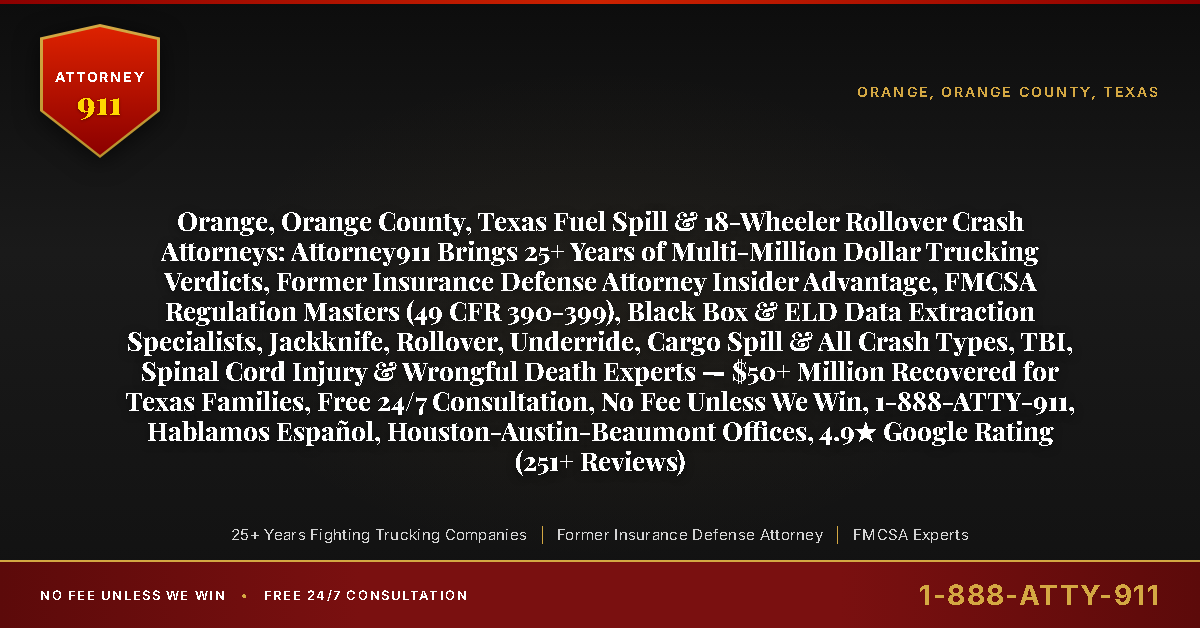 Orange, Orange County, Texas Fuel Spill & 18-Wheeler Rollover Crash Attorneys: Attorney911 Brings 25+ Years of Multi-Million Dollar Trucking Verdicts, Former Insurance Defense Attorney Insider Advantage, FMCSA Regulation Masters (49 CFR 390-399), Black Box & ELD Data Extraction Specialists, Jackknife, Rollover, Underride, Cargo Spill & All Crash Types, TBI, Spinal Cord Injury & Wrongful Death Experts — $50+ Million Recovered for Texas Families, Free 24/7 Consultation, No Fee Unless We Win, 1-888-ATTY-911, Hablamos Español, Houston-Austin-Beaumont Offices, 4.9★ Google Rating (251+ Reviews) - Attorney911