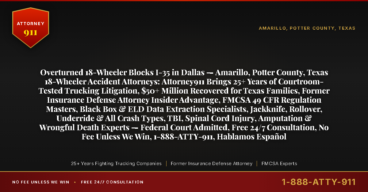Overturned 18-Wheeler Blocks I-35 in Dallas — Amarillo, Potter County, Texas 18-Wheeler Accident Attorneys: Attorney911 Brings 25+ Years of Courtroom-Tested Trucking Litigation, $50+ Million Recovered for Texas Families, Former Insurance Defense Attorney Insider Advantage, FMCSA 49 CFR Regulation Masters, Black Box & ELD Data Extraction Specialists, Jackknife, Rollover, Underride & All Crash Types, TBI, Spinal Cord Injury, Amputation & Wrongful Death Experts — Federal Court Admitted, Free 24/7 Consultation, No Fee Unless We Win, 1-888-ATTY-911, Hablamos Español - Attorney911
