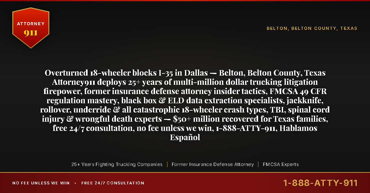 Overturned 18-wheeler blocks I-35 in Dallas — Belton, Belton County, Texas Attorney911 deploys 25+ years of multi-million dollar trucking litigation firepower, former insurance defense attorney insider tactics, FMCSA 49 CFR regulation mastery, black box & ELD data extraction specialists, jackknife, rollover, underride & all catastrophic 18-wheeler crash types, TBI, spinal cord injury & wrongful death experts — $50+ million recovered for Texas families, free 24/7 consultation, no fee unless we win, 1-888-ATTY-911, Hablamos Español - Attorney911