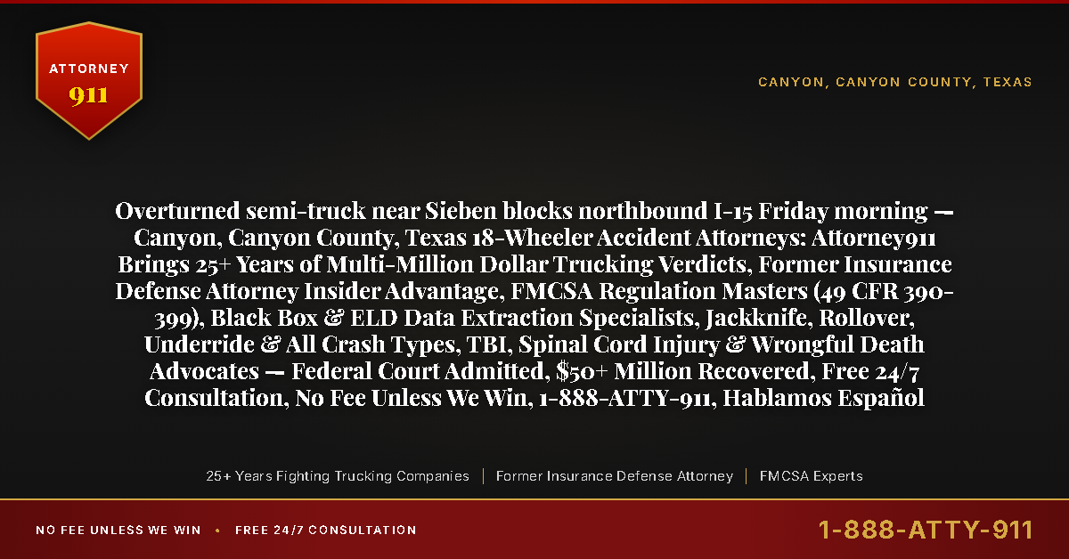 Overturned semi-truck near Sieben blocks northbound I-15 Friday morning — Canyon, Canyon County, Texas 18-Wheeler Accident Attorneys: Attorney911 Brings 25+ Years of Multi-Million Dollar Trucking Verdicts, Former Insurance Defense Attorney Insider Advantage, FMCSA Regulation Masters (49 CFR 390-399), Black Box & ELD Data Extraction Specialists, Jackknife, Rollover, Underride & All Crash Types, TBI, Spinal Cord Injury & Wrongful Death Advocates — Federal Court Admitted, $50+ Million Recovered, Free 24/7 Consultation, No Fee Unless We Win, 1-888-ATTY-911, Hablamos Español - Attorney911