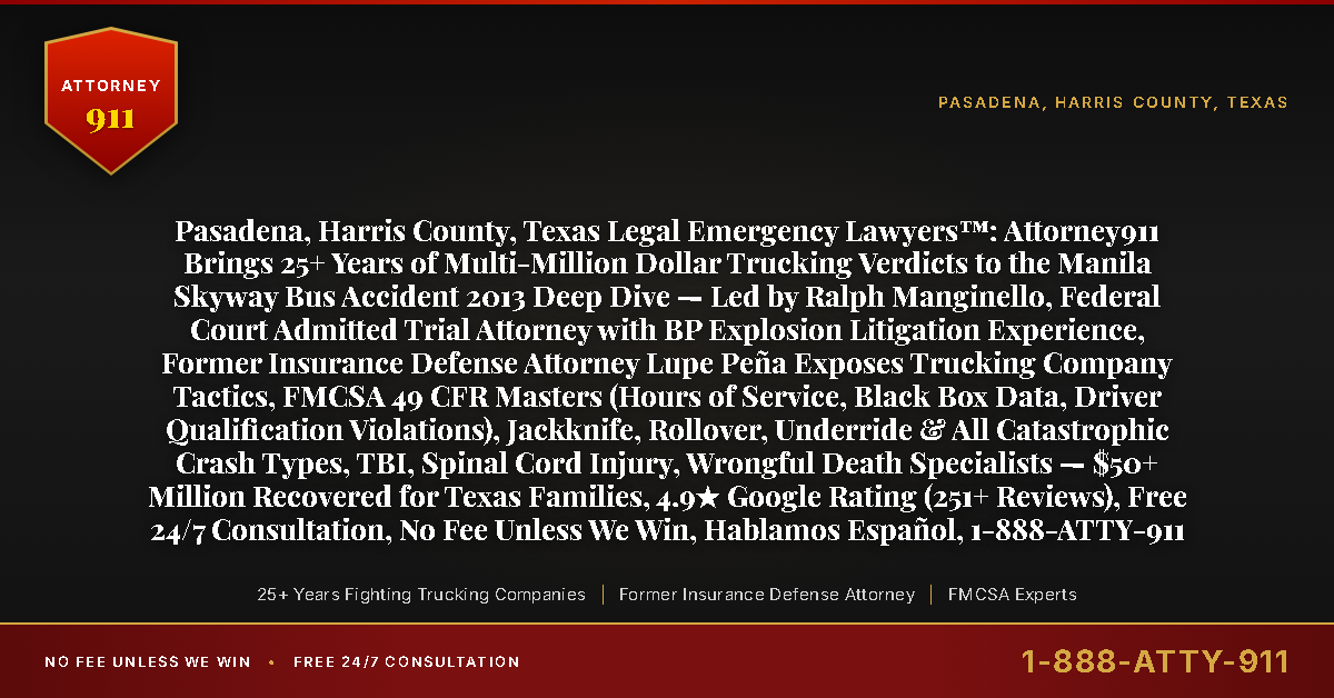Pasadena, Harris County, Texas Legal Emergency Lawyers™: Attorney911 Brings 25+ Years of Multi-Million Dollar Trucking Verdicts to the Manila Skyway Bus Accident 2013 Deep Dive — Led by Ralph Manginello, Federal Court Admitted Trial Attorney with BP Explosion Litigation Experience, Former Insurance Defense Attorney Lupe Peña Exposes Trucking Company Tactics, FMCSA 49 CFR Masters (Hours of Service, Black Box Data, Driver Qualification Violations), Jackknife, Rollover, Underride & All Catastrophic Crash Types, TBI, Spinal Cord Injury, Wrongful Death Specialists — $50+ Million Recovered for Texas Families, 4.9★ Google Rating (251+ Reviews), Free 24/7 Consultation, No Fee Unless We Win, Hablamos Español, 1-888-ATTY-911 - Attorney911