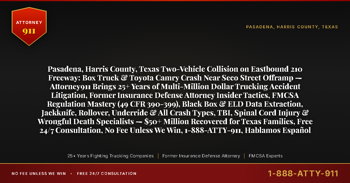 Pasadena, Harris County, Texas Two-Vehicle Collision on Eastbound 210 Freeway: Box Truck & Toyota Camry Crash Near Seco Street Offramp — Attorney911 Brings 25+ Years of Multi-Million Dollar Trucking Accident Litigation, Former Insurance Defense Attorney Insider Tactics, FMCSA Regulation Mastery (49 CFR 390-399), Black Box & ELD Data Extraction, Jackknife, Rollover, Underride & All Crash Types, TBI, Spinal Cord Injury & Wrongful Death Specialists — $50+ Million Recovered for Texas Families, Free 24/7 Consultation, No Fee Unless We Win, 1-888-ATTY-911, Hablamos Español - Attorney911