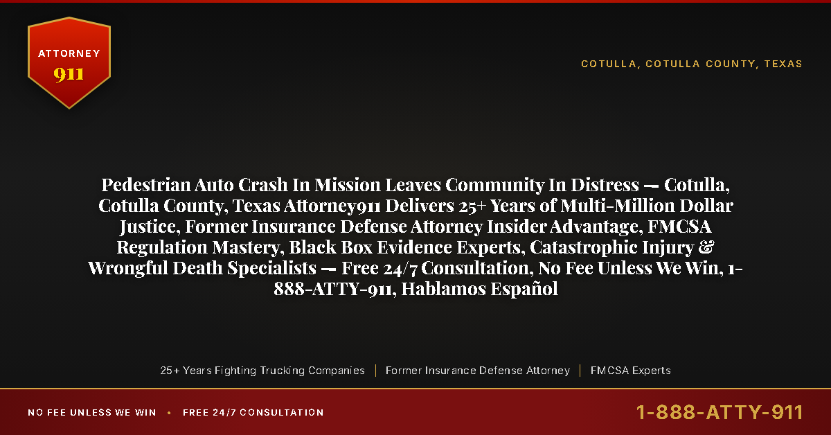 Pedestrian Auto Crash In Mission Leaves Community In Distress — Cotulla, Cotulla County, Texas Attorney911 Delivers 25+ Years of Multi-Million Dollar Justice, Former Insurance Defense Attorney Insider Advantage, FMCSA Regulation Mastery, Black Box Evidence Experts, Catastrophic Injury & Wrongful Death Specialists — Free 24/7 Consultation, No Fee Unless We Win, 1-888-ATTY-911, Hablamos Español - Attorney911
