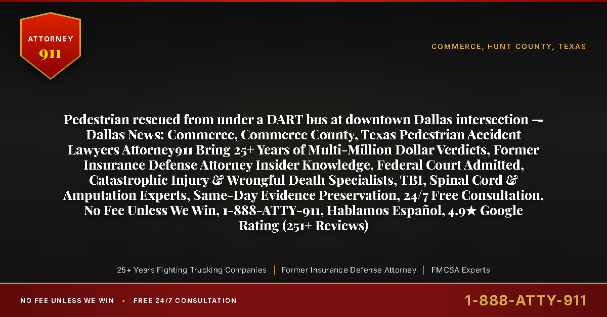 Pedestrian rescued from under a DART bus at downtown Dallas intersection — Dallas News: Commerce, Commerce County, Texas Pedestrian Accident Lawyers Attorney911 Bring 25+ Years of Multi-Million Dollar Verdicts, Former Insurance Defense Attorney Insider Knowledge, Federal Court Admitted, Catastrophic Injury & Wrongful Death Specialists, TBI, Spinal Cord & Amputation Experts, Same-Day Evidence Preservation, 24/7 Free Consultation, No Fee Unless We Win, 1-888-ATTY-911, Hablamos Español, 4.9★ Google Rating (251+ Reviews) - Attorney911