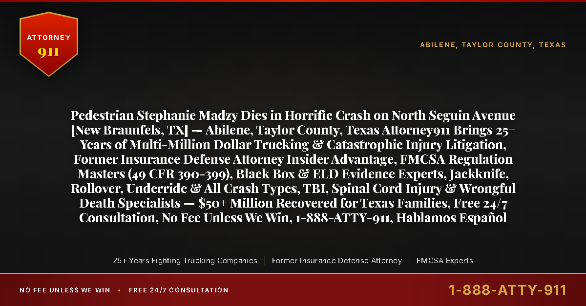 Pedestrian Stephanie Madzy Dies in Horrific Crash on North Seguin Avenue [New Braunfels, TX] — Abilene, Taylor County, Texas Attorney911 Brings 25+ Years of Multi-Million Dollar Trucking & Catastrophic Injury Litigation, Former Insurance Defense Attorney Insider Advantage, FMCSA Regulation Masters (49 CFR 390-399), Black Box & ELD Evidence Experts, Jackknife, Rollover, Underride & All Crash Types, TBI, Spinal Cord Injury & Wrongful Death Specialists — $50+ Million Recovered for Texas Families, Free 24/7 Consultation, No Fee Unless We Win, 1-888-ATTY-911, Hablamos Español - Attorney911
