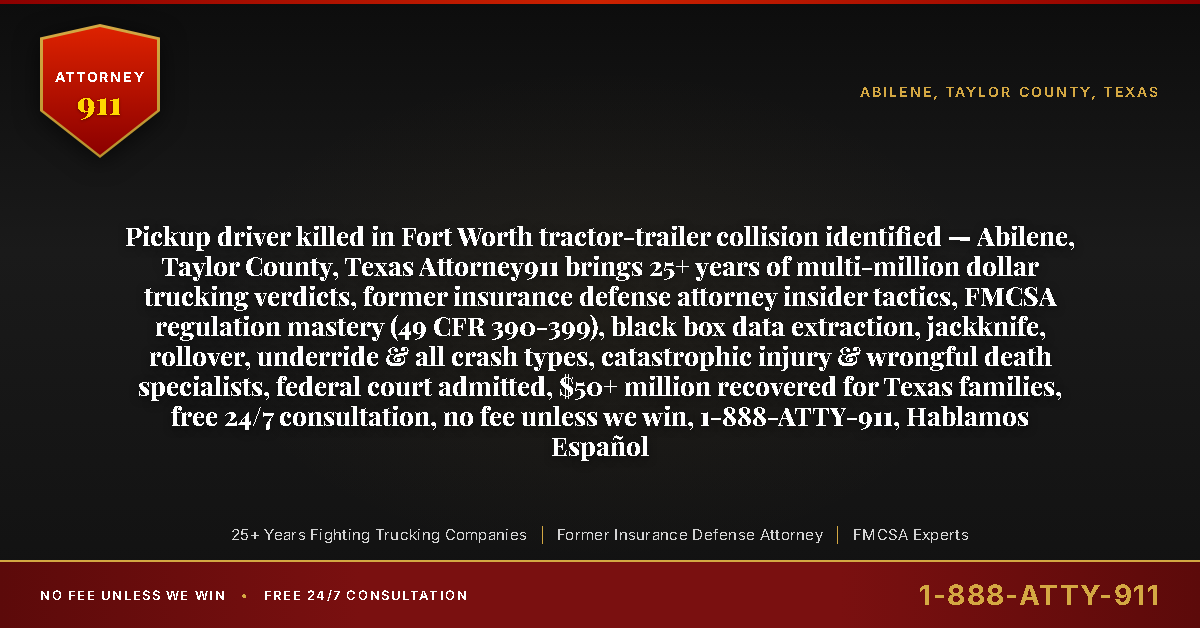 Pickup driver killed in Fort Worth tractor-trailer collision identified — Abilene, Taylor County, Texas Attorney911 brings 25+ years of multi-million dollar trucking verdicts, former insurance defense attorney insider tactics, FMCSA regulation mastery (49 CFR 390-399), black box data extraction, jackknife, rollover, underride & all crash types, catastrophic injury & wrongful death specialists, federal court admitted, $50+ million recovered for Texas families, free 24/7 consultation, no fee unless we win, 1-888-ATTY-911, Hablamos Español - Attorney911