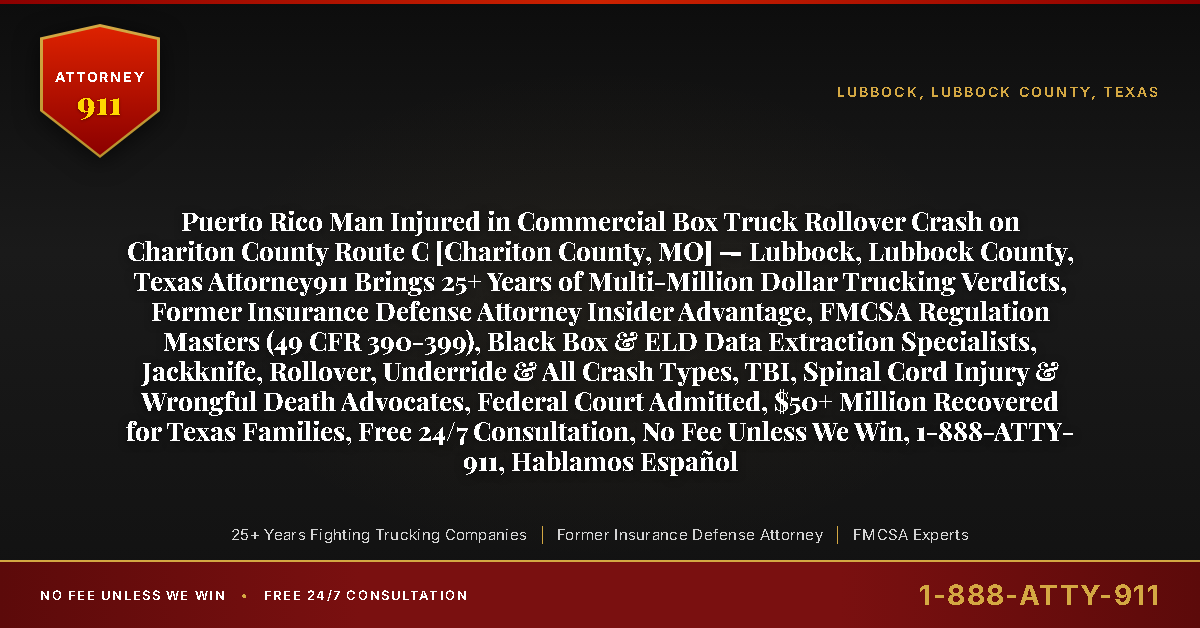 Puerto Rico Man Injured in Commercial Box Truck Rollover Crash on Chariton County Route C [Chariton County, MO] — Lubbock, Lubbock County, Texas Attorney911 Brings 25+ Years of Multi-Million Dollar Trucking Verdicts, Former Insurance Defense Attorney Insider Advantage, FMCSA Regulation Masters (49 CFR 390-399), Black Box & ELD Data Extraction Specialists, Jackknife, Rollover, Underride & All Crash Types, TBI, Spinal Cord Injury & Wrongful Death Advocates, Federal Court Admitted, $50+ Million Recovered for Texas Families, Free 24/7 Consultation, No Fee Unless We Win, 1-888-ATTY-911, Hablamos Español - Attorney911
