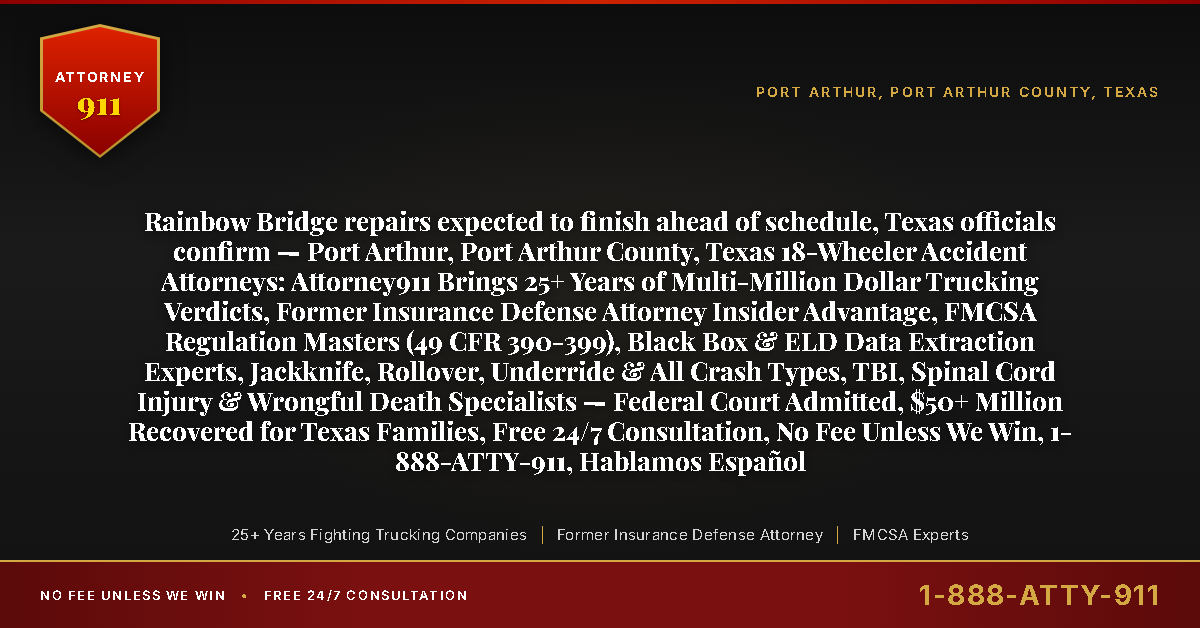 Rainbow Bridge repairs expected to finish ahead of schedule, Texas officials confirm — Port Arthur, Port Arthur County, Texas 18-Wheeler Accident Attorneys: Attorney911 Brings 25+ Years of Multi-Million Dollar Trucking Verdicts, Former Insurance Defense Attorney Insider Advantage, FMCSA Regulation Masters (49 CFR 390-399), Black Box & ELD Data Extraction Experts, Jackknife, Rollover, Underride & All Crash Types, TBI, Spinal Cord Injury & Wrongful Death Specialists — Federal Court Admitted, $50+ Million Recovered for Texas Families, Free 24/7 Consultation, No Fee Unless We Win, 1-888-ATTY-911, Hablamos Español - Attorney911