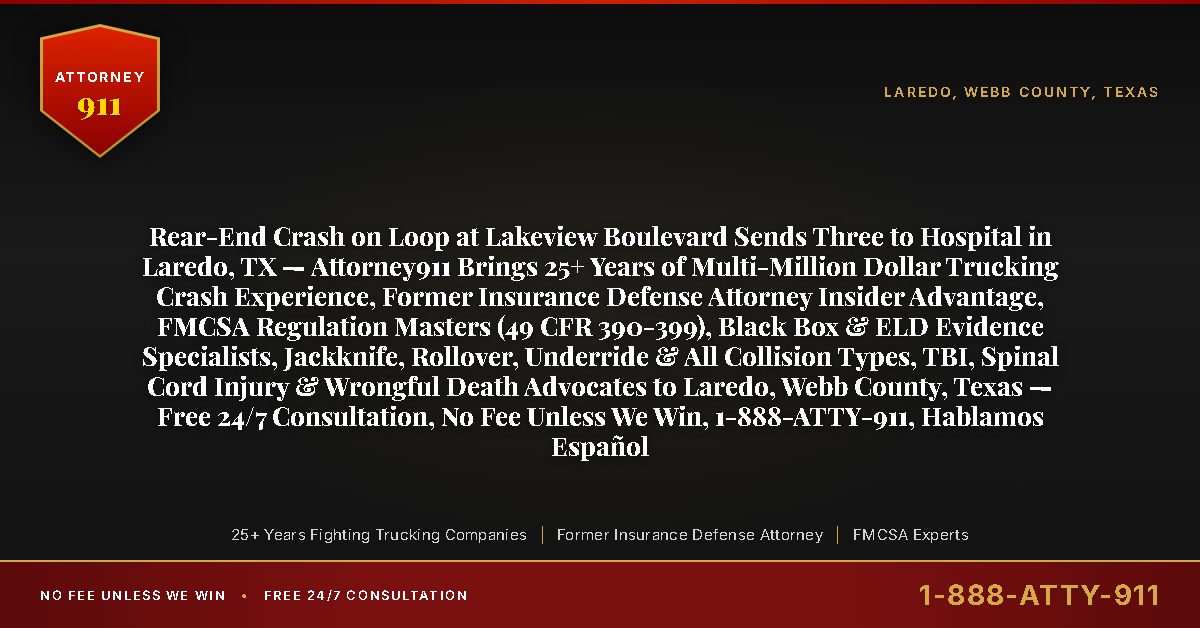 Rear-End Crash on Loop at Lakeview Boulevard Sends Three to Hospital in Laredo, TX — Attorney911 Brings 25+ Years of Multi-Million Dollar Trucking Crash Experience, Former Insurance Defense Attorney Insider Advantage, FMCSA Regulation Masters (49 CFR 390-399), Black Box & ELD Evidence Specialists, Jackknife, Rollover, Underride & All Collision Types, TBI, Spinal Cord Injury & Wrongful Death Advocates to Laredo, Webb County, Texas — Free 24/7 Consultation, No Fee Unless We Win, 1-888-ATTY-911, Hablamos Español - Attorney911