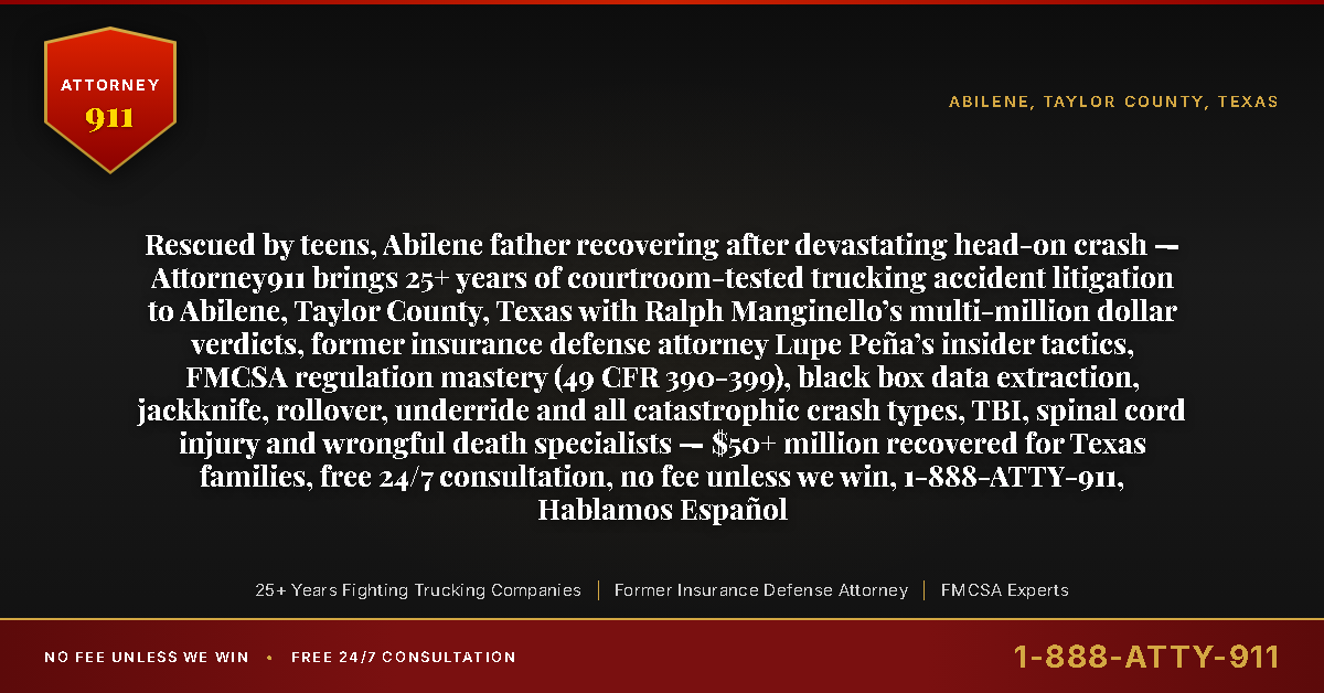Rescued by teens, Abilene father recovering after devastating head-on crash — Attorney911 brings 25+ years of courtroom-tested trucking accident litigation to Abilene, Taylor County, Texas with Ralph Manginello’s multi-million dollar verdicts, former insurance defense attorney Lupe Peña’s insider tactics, FMCSA regulation mastery (49 CFR 390-399), black box data extraction, jackknife, rollover, underride and all catastrophic crash types, TBI, spinal cord injury and wrongful death specialists — $50+ million recovered for Texas families, free 24/7 consultation, no fee unless we win, 1-888-ATTY-911, Hablamos Español - Attorney911
