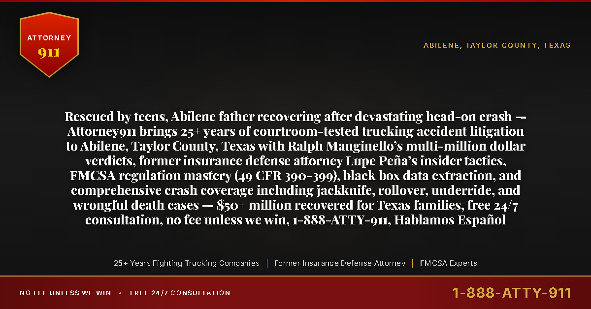 Rescued by teens, Abilene father recovering after devastating head-on crash — Attorney911 brings 25+ years of courtroom-tested trucking accident litigation to Abilene, Taylor County, Texas with Ralph Manginello’s multi-million dollar verdicts, former insurance defense attorney Lupe Peña’s insider tactics, FMCSA regulation mastery (49 CFR 390-399), black box data extraction, and comprehensive crash coverage including jackknife, rollover, underride, and wrongful death cases — $50+ million recovered for Texas families, free 24/7 consultation, no fee unless we win, 1-888-ATTY-911, Hablamos Español - Attorney911