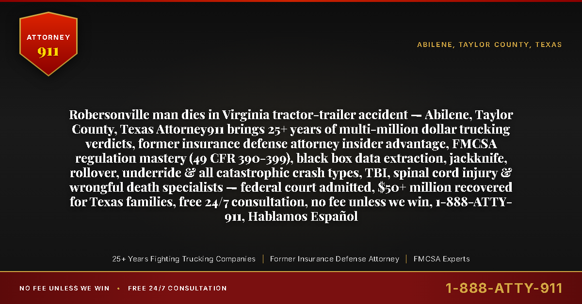Robersonville man dies in Virginia tractor-trailer accident — Abilene, Taylor County, Texas Attorney911 brings 25+ years of multi-million dollar trucking verdicts, former insurance defense attorney insider advantage, FMCSA regulation mastery (49 CFR 390-399), black box data extraction, jackknife, rollover, underride & all catastrophic crash types, TBI, spinal cord injury & wrongful death specialists — federal court admitted, $50+ million recovered for Texas families, free 24/7 consultation, no fee unless we win, 1-888-ATTY-911, Hablamos Español - Attorney911