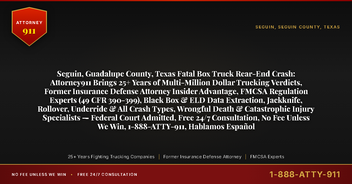 Seguin, Guadalupe County, Texas Fatal Box Truck Rear-End Crash: Attorney911 Brings 25+ Years of Multi-Million Dollar Trucking Verdicts, Former Insurance Defense Attorney Insider Advantage, FMCSA Regulation Experts (49 CFR 390-399), Black Box & ELD Data Extraction, Jackknife, Rollover, Underride & All Crash Types, Wrongful Death & Catastrophic Injury Specialists — Federal Court Admitted, Free 24/7 Consultation, No Fee Unless We Win, 1-888-ATTY-911, Hablamos Español - Attorney911