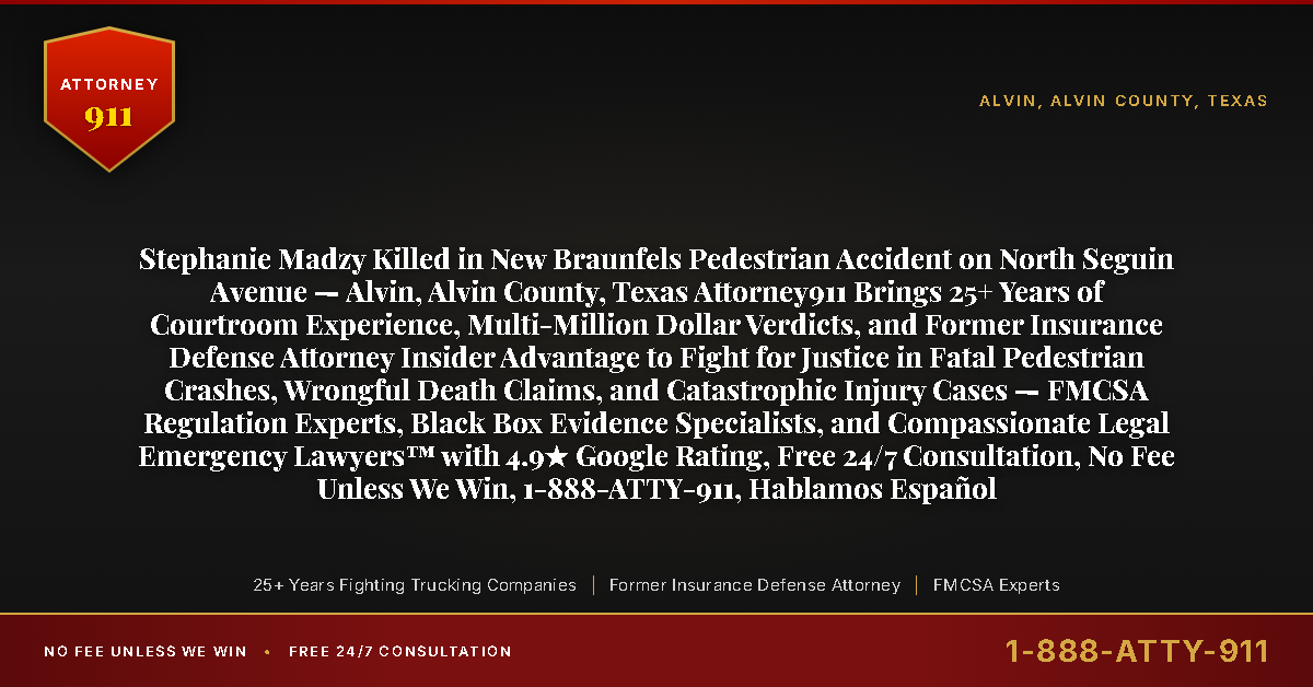 Stephanie Madzy Killed in New Braunfels Pedestrian Accident on North Seguin Avenue — Alvin, Alvin County, Texas Attorney911 Brings 25+ Years of Courtroom Experience, Multi-Million Dollar Verdicts, and Former Insurance Defense Attorney Insider Advantage to Fight for Justice in Fatal Pedestrian Crashes, Wrongful Death Claims, and Catastrophic Injury Cases — FMCSA Regulation Experts, Black Box Evidence Specialists, and Compassionate Legal Emergency Lawyers™ with 4.9★ Google Rating, Free 24/7 Consultation, No Fee Unless We Win, 1-888-ATTY-911, Hablamos Español - Attorney911