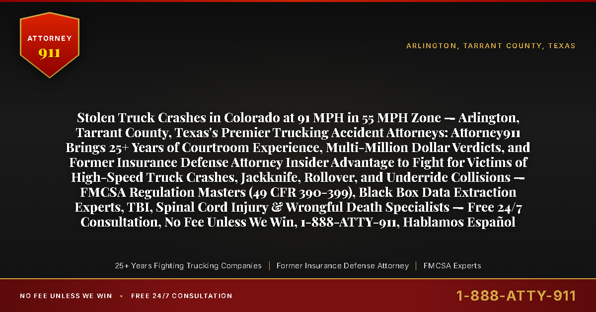 Stolen Truck Crashes in Colorado at 91 MPH in 55 MPH Zone — Arlington, Tarrant County, Texas's Premier Trucking Accident Attorneys: Attorney911 Brings 25+ Years of Courtroom Experience, Multi-Million Dollar Verdicts, and Former Insurance Defense Attorney Insider Advantage to Fight for Victims of High-Speed Truck Crashes, Jackknife, Rollover, and Underride Collisions — FMCSA Regulation Masters (49 CFR 390-399), Black Box Data Extraction Experts, TBI, Spinal Cord Injury & Wrongful Death Specialists — Free 24/7 Consultation, No Fee Unless We Win, 1-888-ATTY-911, Hablamos Español - Attorney911