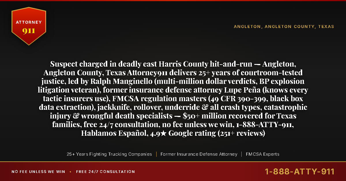 Suspect charged in deadly east Harris County hit-and-run — Angleton, Angleton County, Texas Attorney911 delivers 25+ years of courtroom-tested justice, led by Ralph Manginello (multi-million dollar verdicts, BP explosion litigation veteran), former insurance defense attorney Lupe Peña (knows every tactic insurers use), FMCSA regulation masters (49 CFR 390-399, black box data extraction), jackknife, rollover, underride & all crash types, catastrophic injury & wrongful death specialists — $50+ million recovered for Texas families, free 24/7 consultation, no fee unless we win, 1-888-ATTY-911, Hablamos Español, 4.9★ Google rating (251+ reviews) - Attorney911