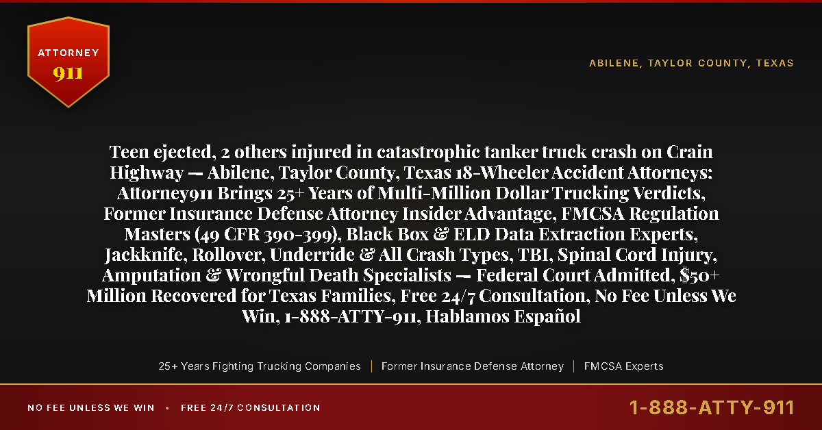 Teen ejected, 2 others injured in catastrophic tanker truck crash on Crain Highway — Abilene, Taylor County, Texas 18-Wheeler Accident Attorneys: Attorney911 Brings 25+ Years of Multi-Million Dollar Trucking Verdicts, Former Insurance Defense Attorney Insider Advantage, FMCSA Regulation Masters (49 CFR 390-399), Black Box & ELD Data Extraction Experts, Jackknife, Rollover, Underride & All Crash Types, TBI, Spinal Cord Injury, Amputation & Wrongful Death Specialists — Federal Court Admitted, $50+ Million Recovered for Texas Families, Free 24/7 Consultation, No Fee Unless We Win, 1-888-ATTY-911, Hablamos Español - Attorney911