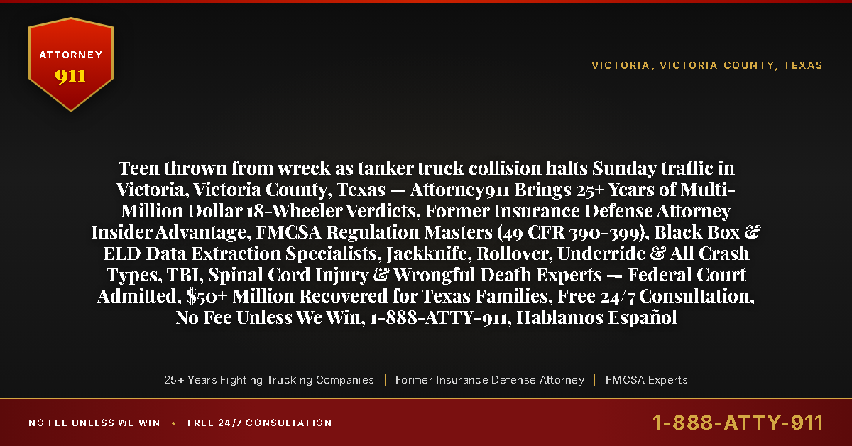 Teen thrown from wreck as tanker truck collision halts Sunday traffic in Victoria, Victoria County, Texas — Attorney911 Brings 25+ Years of Multi-Million Dollar 18-Wheeler Verdicts, Former Insurance Defense Attorney Insider Advantage, FMCSA Regulation Masters (49 CFR 390-399), Black Box & ELD Data Extraction Specialists, Jackknife, Rollover, Underride & All Crash Types, TBI, Spinal Cord Injury & Wrongful Death Experts — Federal Court Admitted, $50+ Million Recovered for Texas Families, Free 24/7 Consultation, No Fee Unless We Win, 1-888-ATTY-911, Hablamos Español - Attorney911