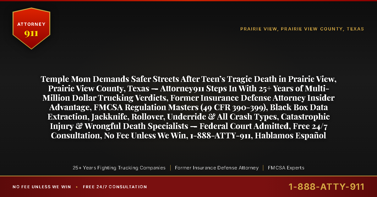 Temple Mom Demands Safer Streets After Teen’s Tragic Death in Prairie View, Prairie View County, Texas — Attorney911 Steps In With 25+ Years of Multi-Million Dollar Trucking Verdicts, Former Insurance Defense Attorney Insider Advantage, FMCSA Regulation Masters (49 CFR 390-399), Black Box Data Extraction, Jackknife, Rollover, Underride & All Crash Types, Catastrophic Injury & Wrongful Death Specialists — Federal Court Admitted, Free 24/7 Consultation, No Fee Unless We Win, 1-888-ATTY-911, Hablamos Español - Attorney911