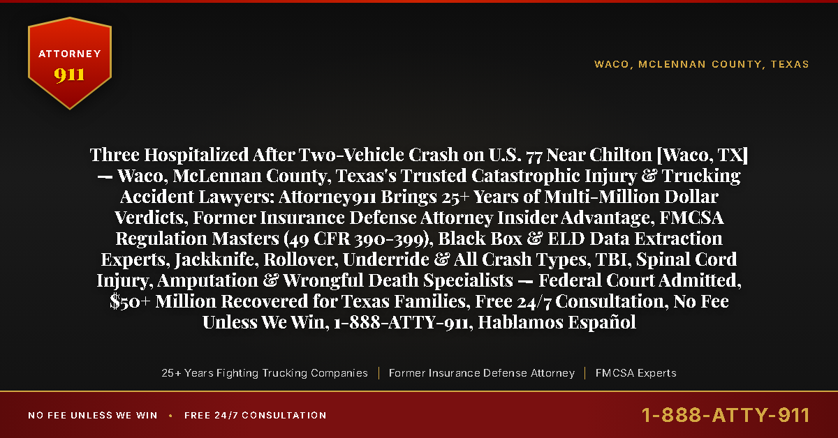Three Hospitalized After Two-Vehicle Crash on U.S. 77 Near Chilton [Waco, TX] — Waco, McLennan County, Texas's Trusted Catastrophic Injury & Trucking Accident Lawyers: Attorney911 Brings 25+ Years of Multi-Million Dollar Verdicts, Former Insurance Defense Attorney Insider Advantage, FMCSA Regulation Masters (49 CFR 390-399), Black Box & ELD Data Extraction Experts, Jackknife, Rollover, Underride & All Crash Types, TBI, Spinal Cord Injury, Amputation & Wrongful Death Specialists — Federal Court Admitted, $50+ Million Recovered for Texas Families, Free 24/7 Consultation, No Fee Unless We Win, 1-888-ATTY-911, Hablamos Español - Attorney911