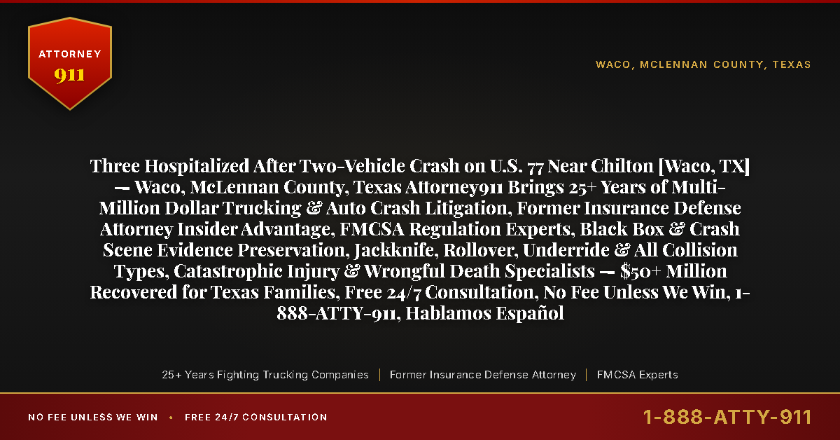 Three Hospitalized After Two-Vehicle Crash on U.S. 77 Near Chilton [Waco, TX] — Waco, McLennan County, Texas Attorney911 Brings 25+ Years of Multi-Million Dollar Trucking & Auto Crash Litigation, Former Insurance Defense Attorney Insider Advantage, FMCSA Regulation Experts, Black Box & Crash Scene Evidence Preservation, Jackknife, Rollover, Underride & All Collision Types, Catastrophic Injury & Wrongful Death Specialists — $50+ Million Recovered for Texas Families, Free 24/7 Consultation, No Fee Unless We Win, 1-888-ATTY-911, Hablamos Español - Attorney911
