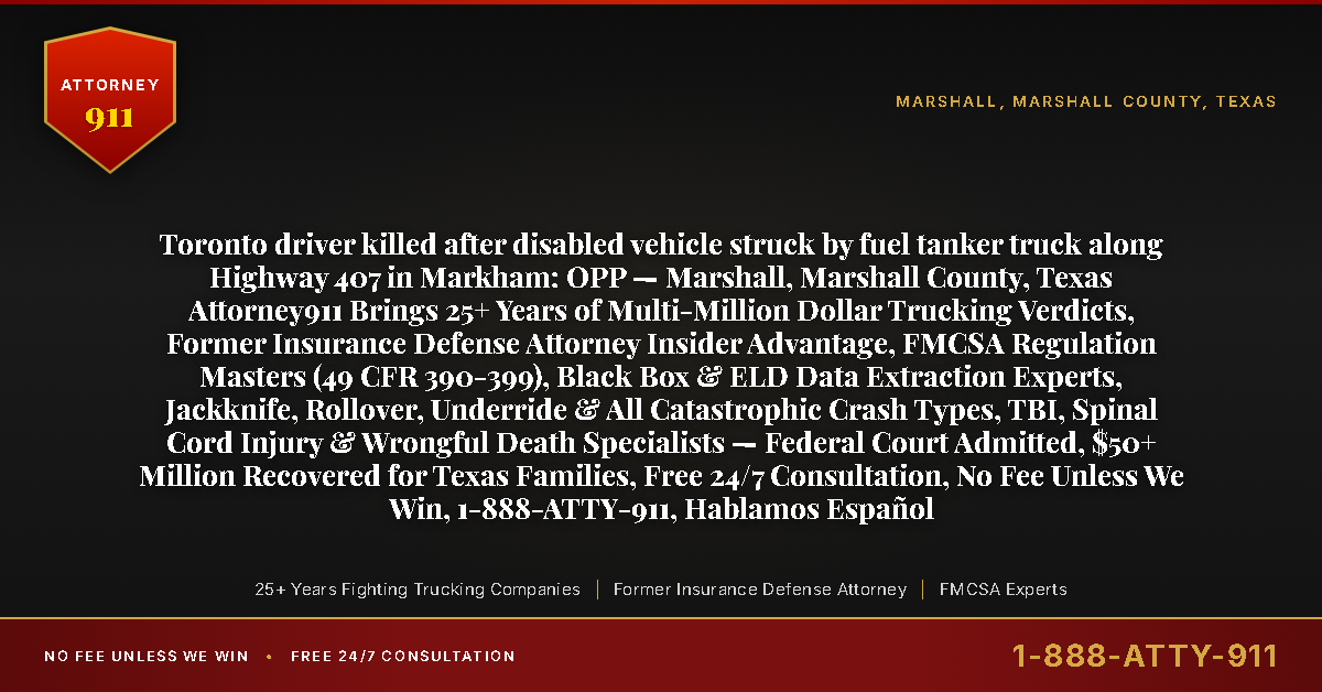 Toronto driver killed after disabled vehicle struck by fuel tanker truck along Highway 407 in Markham: OPP — Marshall, Marshall County, Texas Attorney911 Brings 25+ Years of Multi-Million Dollar Trucking Verdicts, Former Insurance Defense Attorney Insider Advantage, FMCSA Regulation Masters (49 CFR 390-399), Black Box & ELD Data Extraction Experts, Jackknife, Rollover, Underride & All Catastrophic Crash Types, TBI, Spinal Cord Injury & Wrongful Death Specialists — Federal Court Admitted, $50+ Million Recovered for Texas Families, Free 24/7 Consultation, No Fee Unless We Win, 1-888-ATTY-911, Hablamos Español - Attorney911