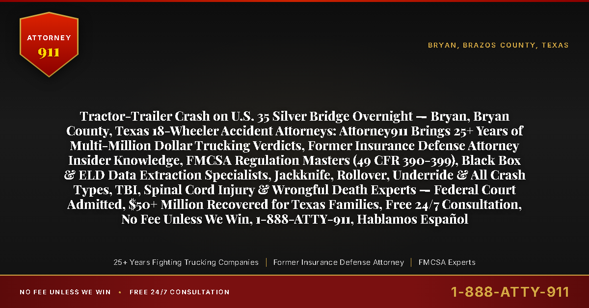 Tractor-Trailer Crash on U.S. 35 Silver Bridge Overnight — Bryan, Bryan County, Texas 18-Wheeler Accident Attorneys: Attorney911 Brings 25+ Years of Multi-Million Dollar Trucking Verdicts, Former Insurance Defense Attorney Insider Knowledge, FMCSA Regulation Masters (49 CFR 390-399), Black Box & ELD Data Extraction Specialists, Jackknife, Rollover, Underride & All Crash Types, TBI, Spinal Cord Injury & Wrongful Death Experts — Federal Court Admitted, $50+ Million Recovered for Texas Families, Free 24/7 Consultation, No Fee Unless We Win, 1-888-ATTY-911, Hablamos Español - Attorney911