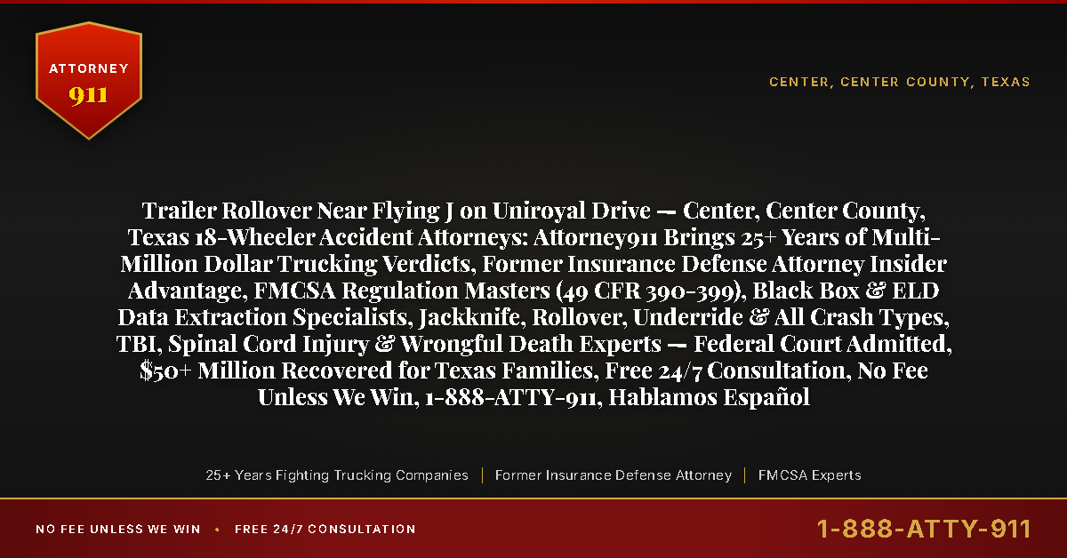 Trailer Rollover Near Flying J on Uniroyal Drive — Center, Center County, Texas 18-Wheeler Accident Attorneys: Attorney911 Brings 25+ Years of Multi-Million Dollar Trucking Verdicts, Former Insurance Defense Attorney Insider Advantage, FMCSA Regulation Masters (49 CFR 390-399), Black Box & ELD Data Extraction Specialists, Jackknife, Rollover, Underride & All Crash Types, TBI, Spinal Cord Injury & Wrongful Death Experts — Federal Court Admitted, $50+ Million Recovered for Texas Families, Free 24/7 Consultation, No Fee Unless We Win, 1-888-ATTY-911, Hablamos Español - Attorney911