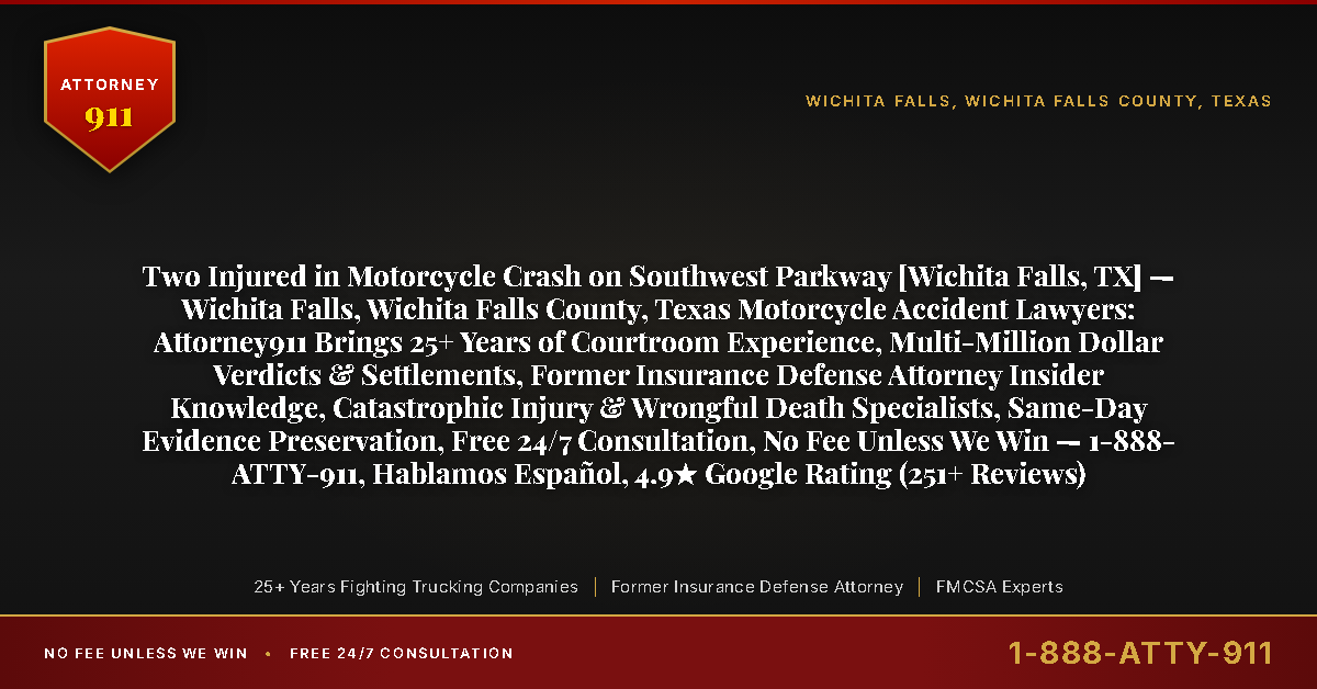 Two Injured in Motorcycle Crash on Southwest Parkway [Wichita Falls, TX] — Wichita Falls, Wichita Falls County, Texas Motorcycle Accident Lawyers: Attorney911 Brings 25+ Years of Courtroom Experience, Multi-Million Dollar Verdicts & Settlements, Former Insurance Defense Attorney Insider Knowledge, Catastrophic Injury & Wrongful Death Specialists, Same-Day Evidence Preservation, Free 24/7 Consultation, No Fee Unless We Win — 1-888-ATTY-911, Hablamos Español, 4.9★ Google Rating (251+ Reviews) - Attorney911