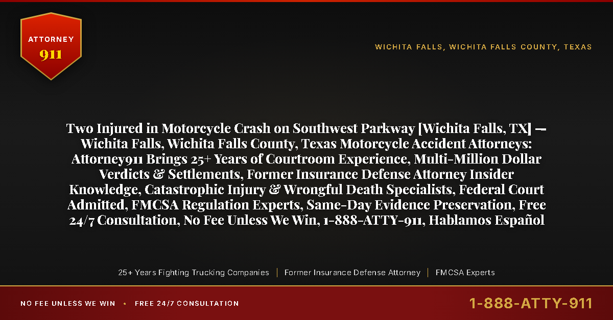 Two Injured in Motorcycle Crash on Southwest Parkway [Wichita Falls, TX] — Wichita Falls, Wichita Falls County, Texas Motorcycle Accident Attorneys: Attorney911 Brings 25+ Years of Courtroom Experience, Multi-Million Dollar Verdicts & Settlements, Former Insurance Defense Attorney Insider Knowledge, Catastrophic Injury & Wrongful Death Specialists, Federal Court Admitted, FMCSA Regulation Experts, Same-Day Evidence Preservation, Free 24/7 Consultation, No Fee Unless We Win, 1-888-ATTY-911, Hablamos Español - Attorney911
