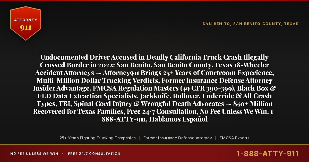 Undocumented Driver Accused in Deadly California Truck Crash Illegally Crossed Border in 2022: San Benito, San Benito County, Texas 18-Wheeler Accident Attorneys — Attorney911 Brings 25+ Years of Courtroom Experience, Multi-Million Dollar Trucking Verdicts, Former Insurance Defense Attorney Insider Advantage, FMCSA Regulation Masters (49 CFR 390-399), Black Box & ELD Data Extraction Specialists, Jackknife, Rollover, Underride & All Crash Types, TBI, Spinal Cord Injury & Wrongful Death Advocates — $50+ Million Recovered for Texas Families, Free 24/7 Consultation, No Fee Unless We Win, 1-888-ATTY-911, Hablamos Español - Attorney911